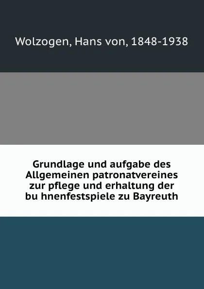 Обложка книги Grundlage und aufgabe des Allgemeinen patronatvereines zur pflege und erhaltung der buhnenfestspiele zu Bayreuth, Hans von Wolzogen