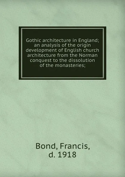 Обложка книги Gothic architecture in England; an analysis of the origin . development of English church architecture from the Norman conquest to the dissolution of the monasteries;, Francis Bond