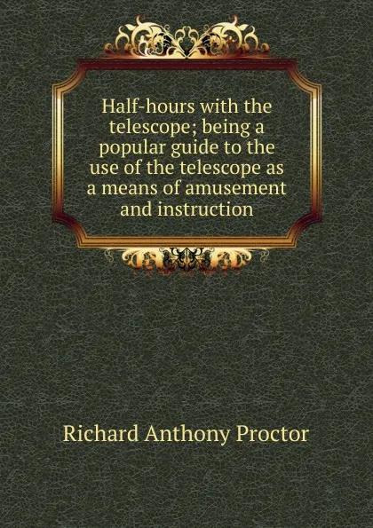 Обложка книги Half-hours with the telescope; being a popular guide to the use of the telescope as a means of amusement and instruction, Richard A. Proctor