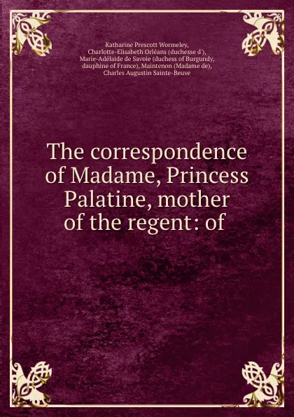 Обложка книги The correspondence of Madame, Princess Palatine, mother of the regent: of ., Katharine Prescott Wormeley