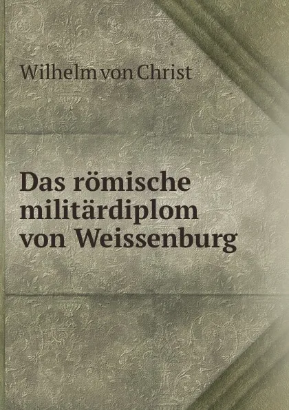 Обложка книги Das romische militardiplom von Weissenburg, Wilhelm von Christ