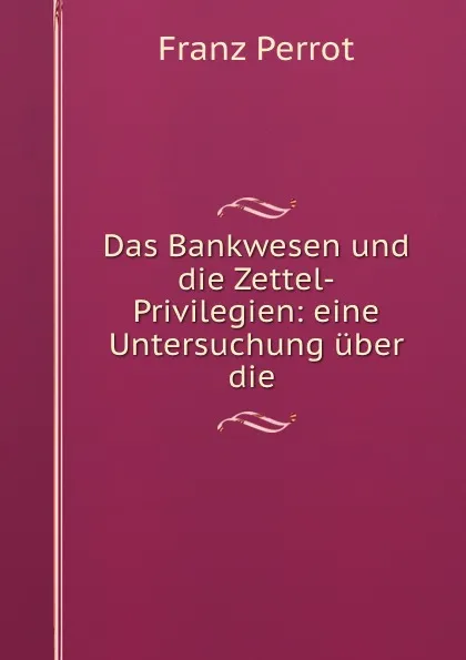 Обложка книги Das Bankwesen und die Zettel-Privilegien: eine Untersuchung uber die ., Franz Perrot