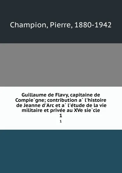 Обложка книги Guillaume de Flavy, capitaine de Compiegne; contribution a l.histoire de Jeanne d.Arc et a l.etude de la vie militaire et privee au XVe siecle. 1, Pierre Champion