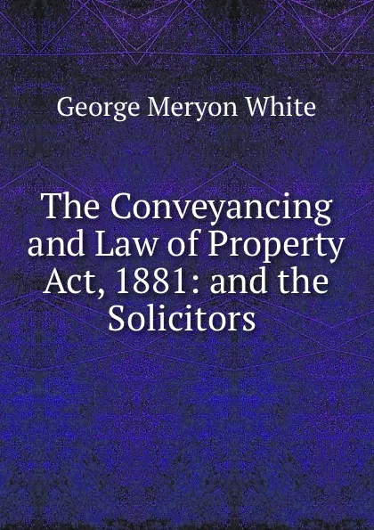 Обложка книги The Conveyancing and Law of Property Act, 1881: and the Solicitors ., George Meryon White