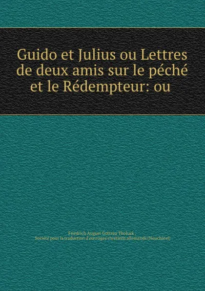 Обложка книги Guido et Julius ou Lettres de deux amis sur le peche et le Redempteur: ou ., Friedrich August Gottreu Tholuck