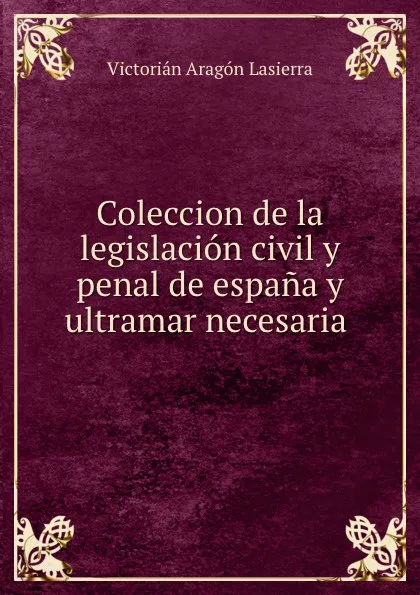 Обложка книги Coleccion de la legislacion civil y penal de espana y ultramar necesaria ., Victorian Aragon Lasierra