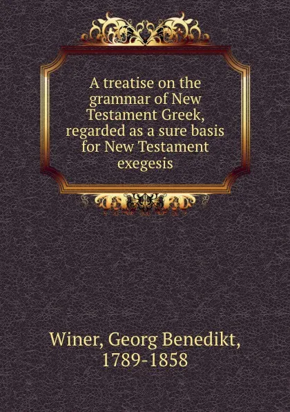 Обложка книги A treatise on the grammar of New Testament Greek, regarded as a sure basis for New Testament exegesis, Georg Benedikt Winer