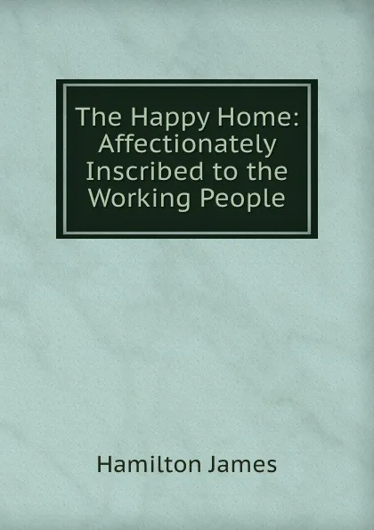 Обложка книги The Happy Home: Affectionately Inscribed to the Working People, Hamilton James