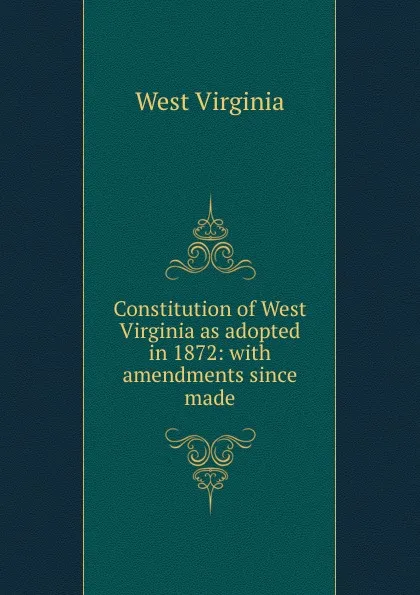 Обложка книги Constitution of West Virginia as adopted in 1872: with amendments since made, West Virginia