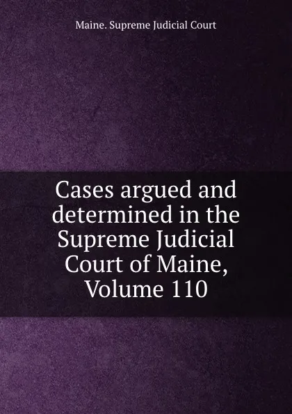 Обложка книги Cases argued and determined in the Supreme Judicial Court of Maine, Volume 110, Maine. Supreme Judicial Court