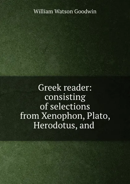 Обложка книги Greek reader: consisting of selections from Xenophon, Plato, Herodotus, and ., William Watson Goodwin