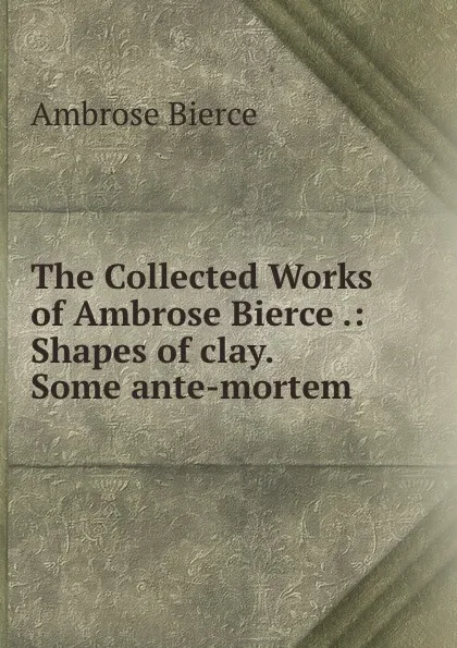Обложка книги The Collected Works of Ambrose Bierce .: Shapes of clay.  Some ante-mortem ., Bierce Ambrose