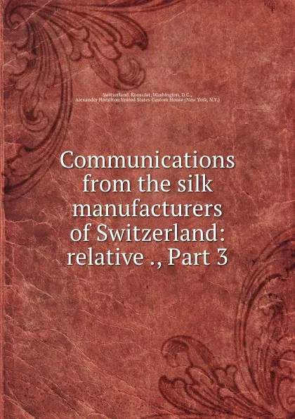 Обложка книги Communications from the silk manufacturers of Switzerland: relative ., Part 3, Switzerland. Konsulat