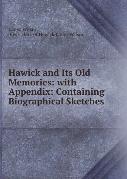 Обложка книги Hawick and Its Old Memories: with Appendix: Containing Biographical Sketches ., James Wilson