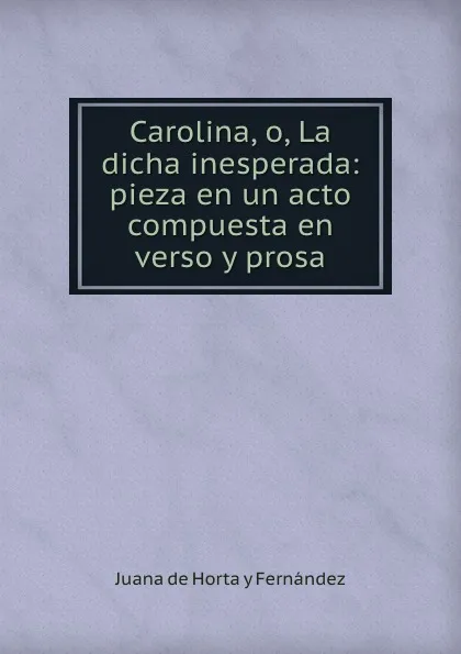 Обложка книги Carolina, o, La dicha inesperada: pieza en un acto compuesta en verso y prosa, Juana de Horta y Fernández