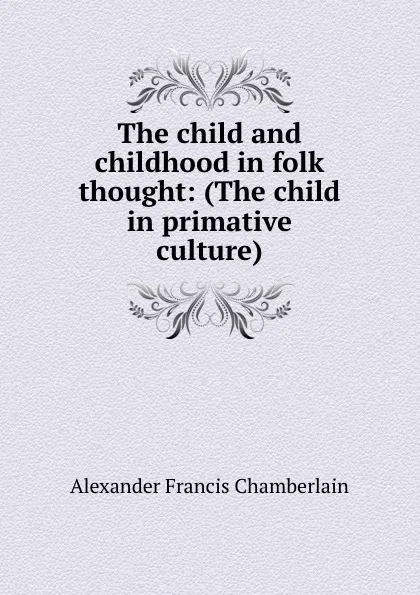 Обложка книги The child and childhood in folk thought: (The child in primative culture), Alexander Francis Chamberlain