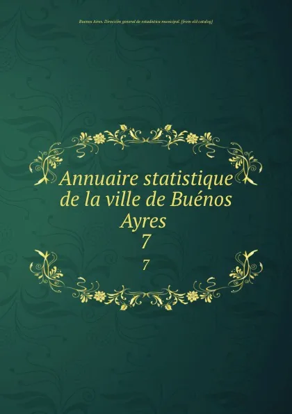 Обложка книги Annuaire statistique de la ville de Buenos Ayres . 7, Buenos Aires. Dirección general de estadistica municipal