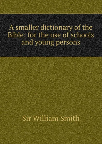 Обложка книги A smaller dictionary of the Bible: for the use of schools and young persons, Smith William