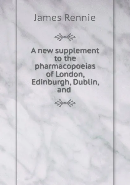 Обложка книги A new supplement to the pharmacopoeias of London, Edinburgh, Dublin, and ., James Rennie