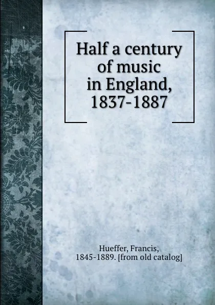 Обложка книги Half a century of music in England, 1837-1887, Francis Hueffer