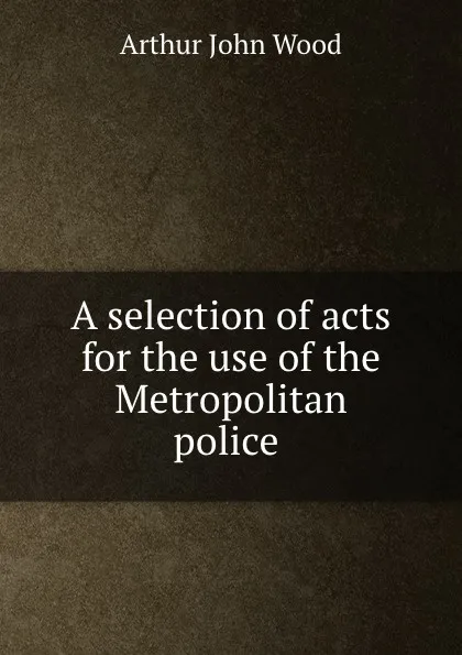 Обложка книги A selection of acts for the use of the Metropolitan police ., Arthur John Wood