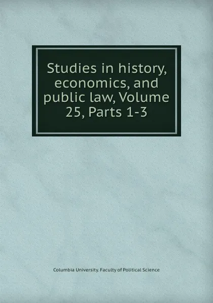 Обложка книги Studies in history, economics, and public law, Volume 25,.Parts 1-3, Columbia University. Faculty of Political Science