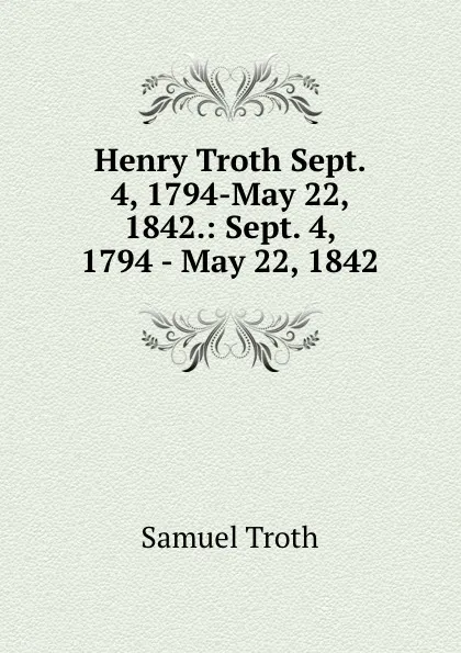 Обложка книги Henry Troth Sept. 4, 1794-May 22, 1842.: Sept. 4, 1794 - May 22, 1842, Samuel Troth