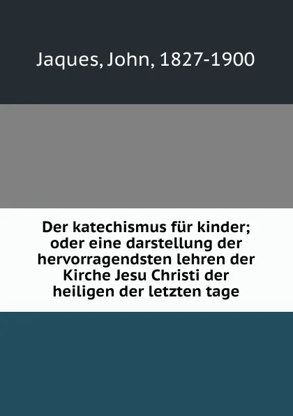 Обложка книги Der katechismus fur kinder; oder eine darstellung der hervorragendsten lehren der Kirche Jesu Christi der heiligen der letzten tage, John Jaques