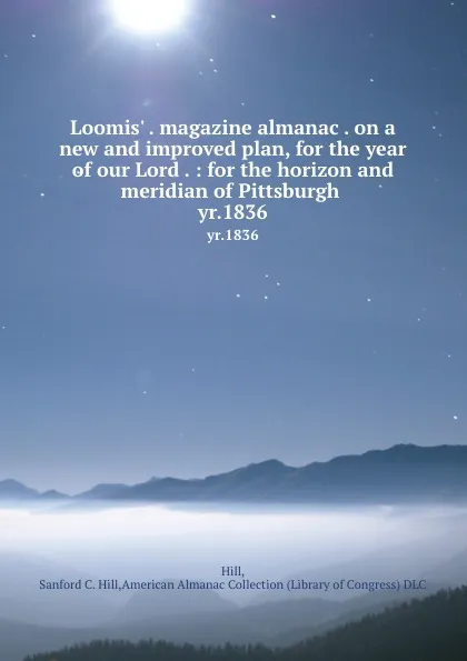 Обложка книги Loomis. . magazine almanac . on a new and improved plan, for the year of our Lord . : for the horizon and meridian of Pittsburgh . yr.1836, Sanford C. Hill Hill