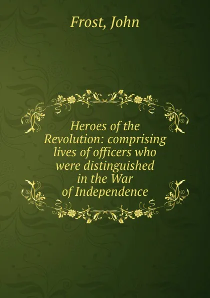 Обложка книги Heroes of the Revolution: comprising lives of officers who were distinguished in the War of Independence, John Frost