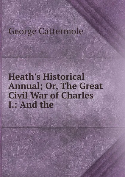 Обложка книги Heath.s Historical Annual; Or, The Great Civil War of Charles I.: And the ., George Cattermole