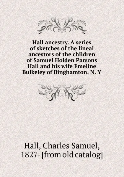 Обложка книги Hall ancestry. A series of sketches of the lineal ancestors of the children of Samuel Holden Parsons Hall and his wife Emeline Bulkeley of Binghamton, N. Y, Charles Samuel Hall