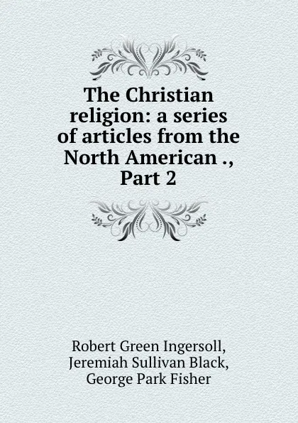 Обложка книги The Christian religion: a series of articles from the North American ., Part 2, Robert Green Ingersoll