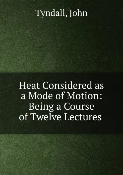 Обложка книги Heat Considered as a Mode of Motion: Being a Course of Twelve Lectures ., John Tyndall