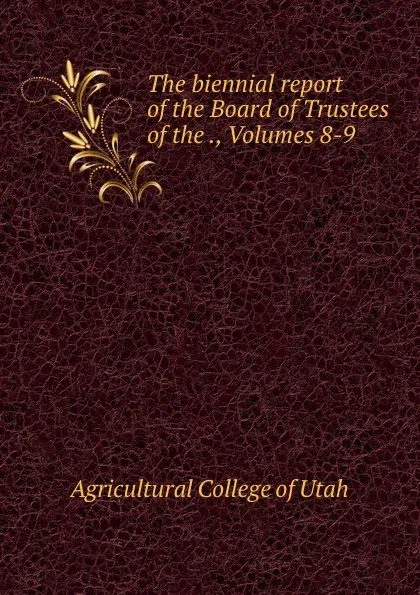 Обложка книги The biennial report of the Board of Trustees of the ., Volumes 8-9, Agricultural College of Utah