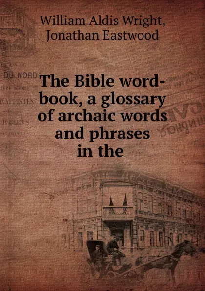 Обложка книги The Bible word-book, a glossary of archaic words and phrases in the ., William Aldis Wright