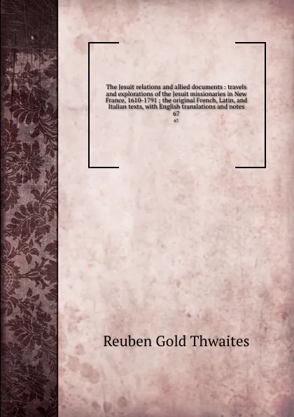 Обложка книги The Jesuit relations and allied documents : travels and explorations of the Jesuit missionaries in New France, 1610-1791 ; the original French, Latin, and Italian texts, with English translations and notes. 67, Reuben Gold Thwaites