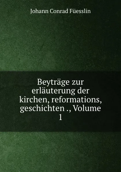 Обложка книги Beytrage zur erlauterung der kirchen, reformations, geschichten ., Volume 1, Johann Conrad Füesslin