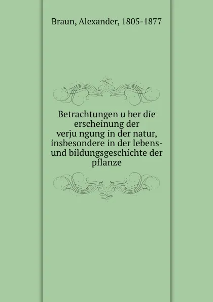 Обложка книги Betrachtungen uber die erscheinung der verjungung in der natur, insbesondere in der lebens- und bildungsgeschichte der pflanze, Alexander Braun