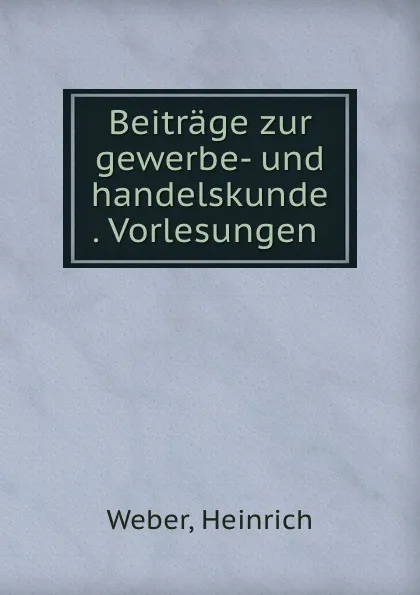 Обложка книги Beitrage zur gewerbe- und handelskunde . Vorlesungen, Heinrich Weber
