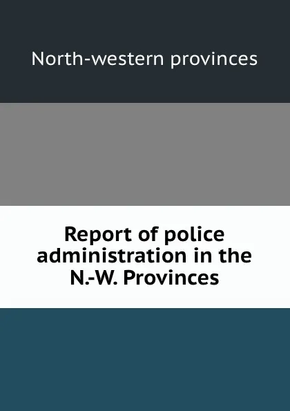 Обложка книги Report of police administration in the N.-W. Provinces, North-western provinces