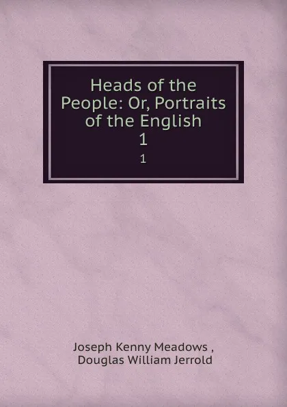 Обложка книги Heads of the People: Or, Portraits of the English. 1, Joseph Kenny Meadows