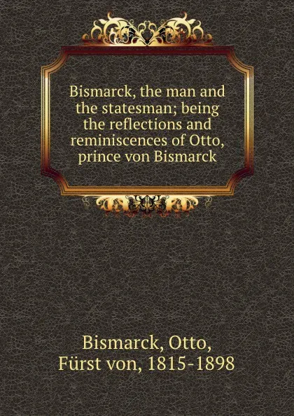 Обложка книги Bismarck, the man and the statesman; being the reflections and reminiscences of Otto, prince von Bismarck, Otto Bismarck