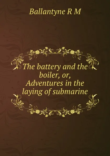 Обложка книги The battery and the boiler, or, Adventures in the laying of submarine ., R. M. Ballantyne