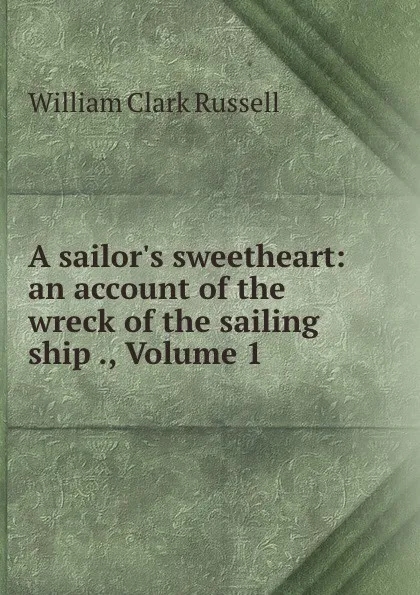 Обложка книги A sailor.s sweetheart: an account of the wreck of the sailing ship ., Volume 1, Russell William Clark