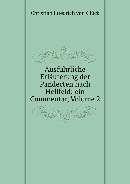 Обложка книги Ausfuhrliche Erlauterung der Pandecten nach Hellfeld: ein Commentar, Volume 2, Christian Friedrich von Glück