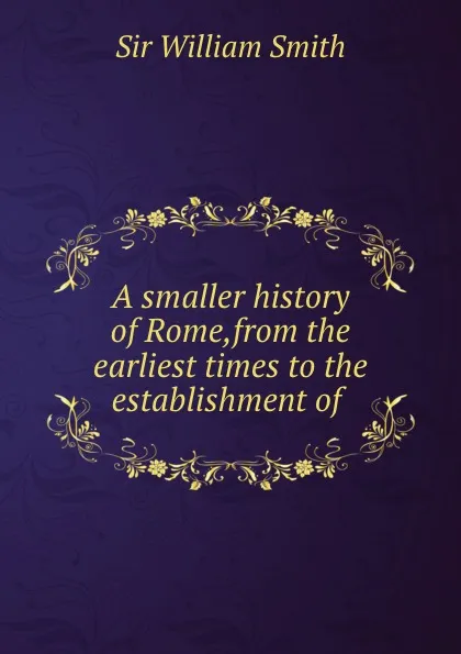 Обложка книги A smaller history of Rome,from the earliest times to the establishment of ., Smith William