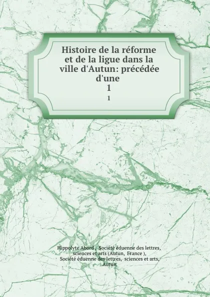 Обложка книги Histoire de la reforme et de la ligue dans la ville d.Autun: precedee d.une . 1, Hippolyte Abord