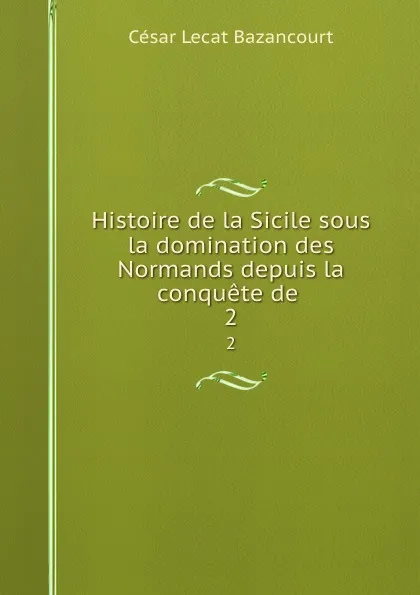 Обложка книги Histoire de la Sicile sous la domination des Normands depuis la conquete de . 2, César Lecat Bazancourt