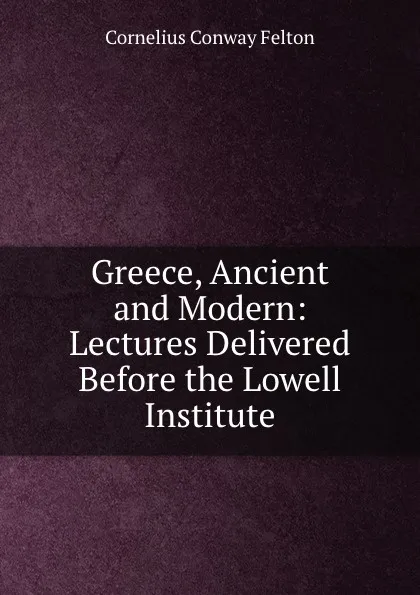 Обложка книги Greece, Ancient and Modern: Lectures Delivered Before the Lowell Institute, Cornelius Conway Felton